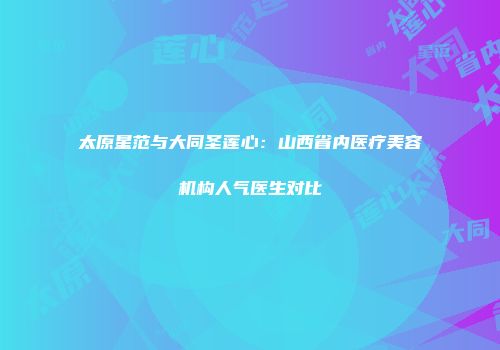 太原星范与大同圣莲心：山西省内医疗美容机构人气医生对比
