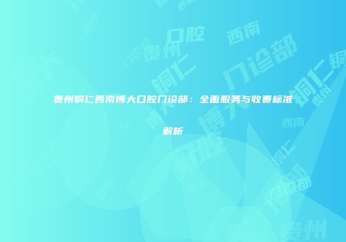 贵州铜仁西南博大口腔门诊部：全面服务与收费标准解析
