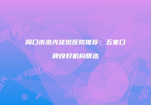 周口市激光祛斑医院推荐：五家口碑良好机构精选