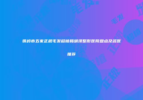 铁岭市五家正规毛发移植和胡须整形医院盘点及名医推荐