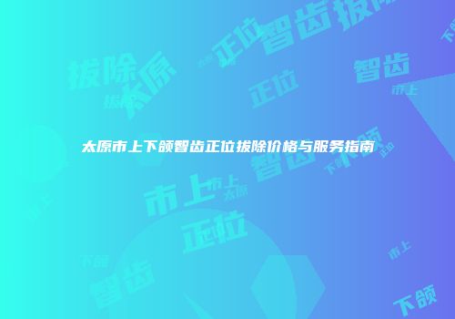 太原市上下颌智齿正位拔除价格与服务指南