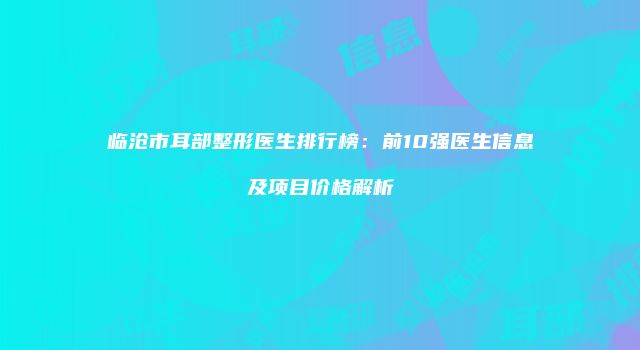临沧市耳部整形医生排行榜：前10强医生信息及项目价格解析