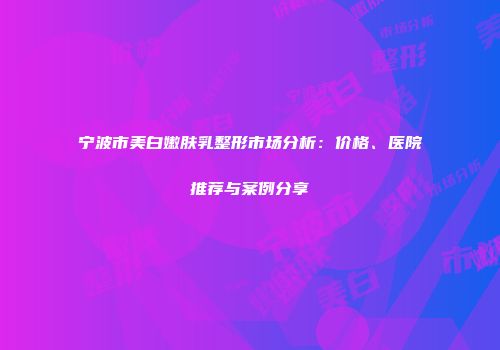 宁波市美白嫩肤乳整形市场分析：价格、医院推荐与案例分享