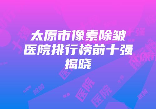 太原市像素除皱医院排行榜前十强揭晓