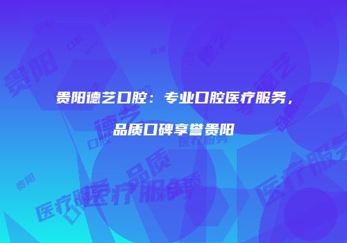 贵阳德艺口腔：专业口腔医疗服务，品质口碑享誉贵阳