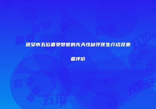 延安市五位备受赞誉的先天性缺牙医生介绍及患者评价