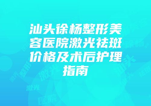 汕头徐杨整形美容医院激光祛斑价格及术后护理指南