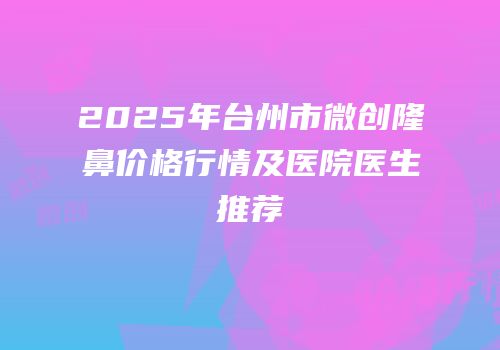 2025年台州市微创隆鼻价格行情及医院医生推荐