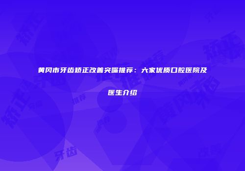 黄冈市牙齿矫正改善突嘴推荐：六家优质口腔医院及医生介绍