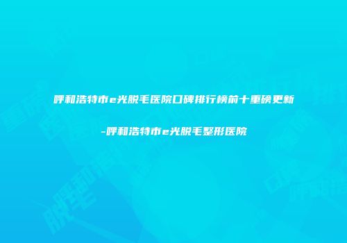 呼和浩特市e光脱毛医院口碑排行榜前十重磅更新-呼和浩特市e光脱毛整形医院