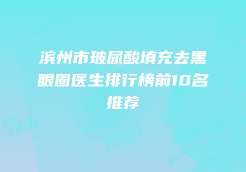 滨州市玻尿酸填充去黑眼圈医生排行榜前10名推荐