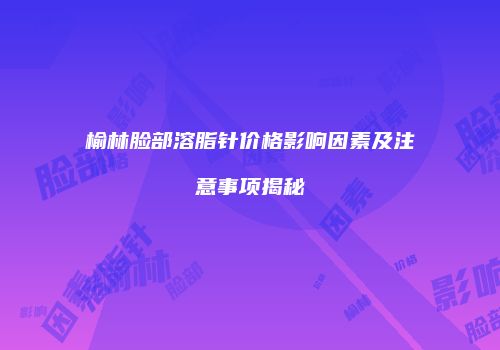 榆林脸部溶脂针价格影响因素及注意事项揭秘