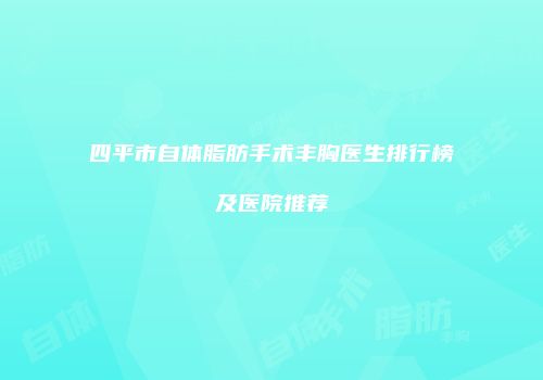 四平市自体脂肪手术丰胸医生排行榜及医院推荐