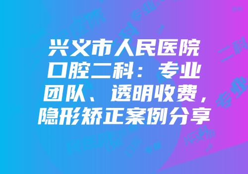 兴义市人民医院口腔二科：专业团队、透明收费，隐形矫正案例分享