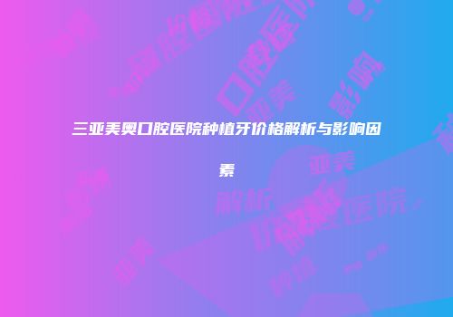 三亚美奥口腔医院种植牙价格解析与影响因素