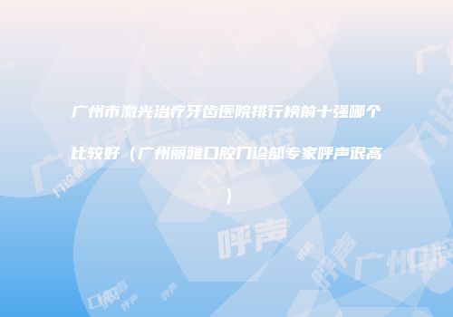 广州市激光治疗牙齿医院排行榜前十强哪个比较好（广州丽雅口腔门诊部专家呼声很高）