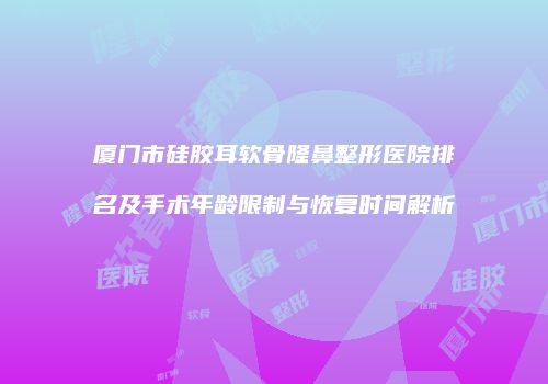 厦门市硅胶耳软骨隆鼻整形医院排名及手术年龄限制与恢复时间解析