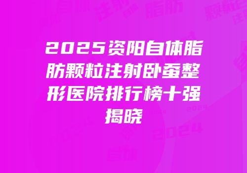 2025资阳自体脂肪颗粒注射卧蚕整形医院排行榜十强揭晓