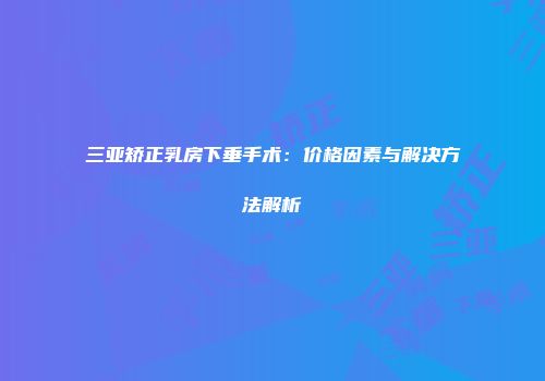 三亚矫正乳房下垂手术：价格因素与解决方法解析
