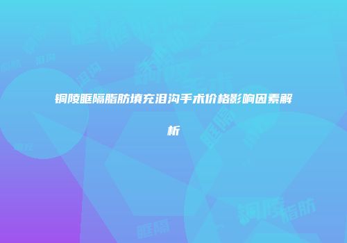 铜陵眶隔脂肪填充泪沟手术价格影响因素解析
