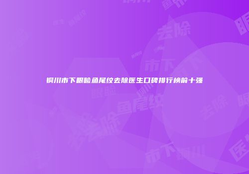 铜川市下眼睑鱼尾纹去除医生口碑排行榜前十强