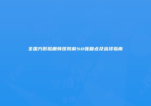 全国方形脸磨骨医院前50强盘点及选择指南