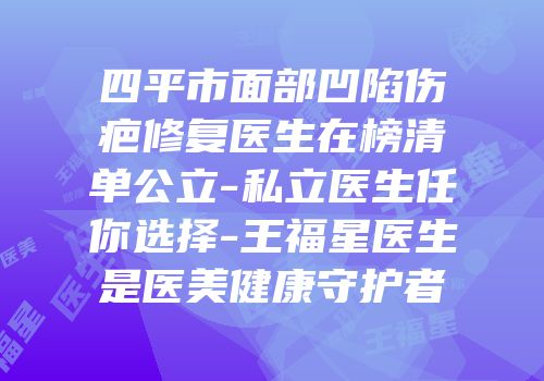 四平市面部凹陷伤疤修复医生在榜清单公立-私立医生任你选择-王福星医生是医美健康守护者
