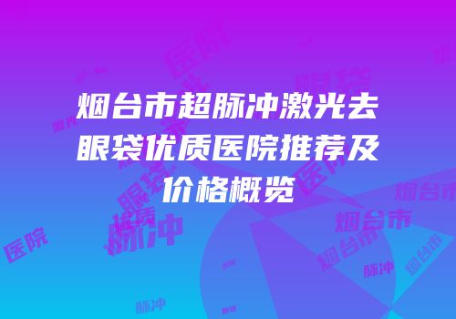 烟台市超脉冲激光去眼袋优质医院推荐及价格概览