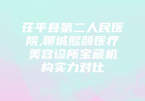 茌平县第二人民医院,聊城熙颜医疗美容诊所宝藏机构实力对比