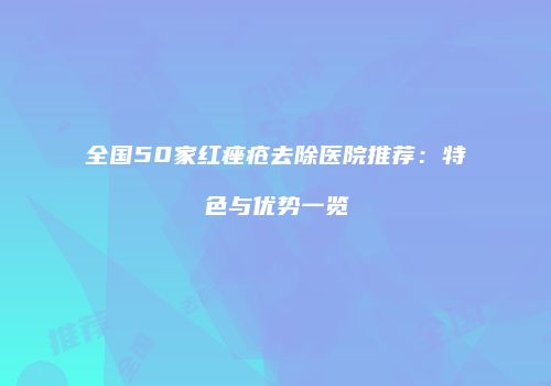 全国50家红痤疮去除医院推荐：特色与优势一览
