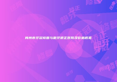 梅州市牙冠修复与龅牙矫正医院及价格概览