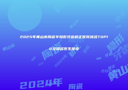 2025年黄山市陶瓷半隐形牙齿矫正医院排名TOP10及知名医生推荐