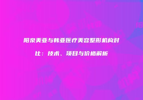 阳泉美亚与韩亚医疗美容整形机构对比：技术、项目与价格解析