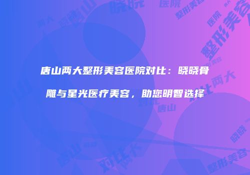 唐山两大整形美容医院对比：晓晓骨雕与星光医疗美容，助您明智选择