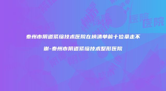泰州市阴道紧缩技术医院在榜清单前十位拿走不谢-泰州市阴道紧缩技术整形医院