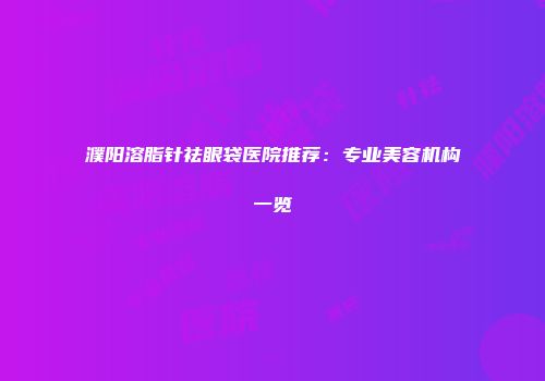 濮阳溶脂针祛眼袋医院推荐：专业美容机构一览