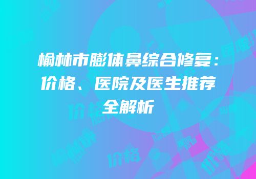 榆林市膨体鼻综合修复：价格、医院及医生推荐全解析