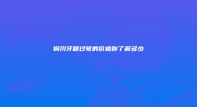 铜川牙龈过敏的价格你了解多少
