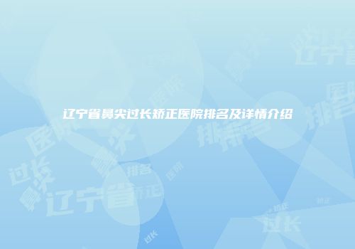 辽宁省鼻尖过长矫正医院排名及详情介绍