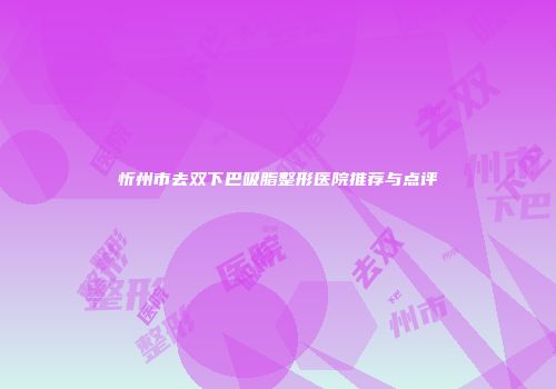 忻州市去双下巴吸脂整形医院推荐与点评