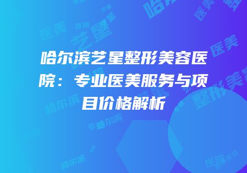 哈尔滨艺星整形美容医院：专业医美服务与项目价格解析