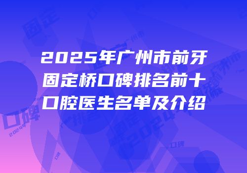 2025年广州市前牙固定桥口碑排名前十口腔医生名单及介绍