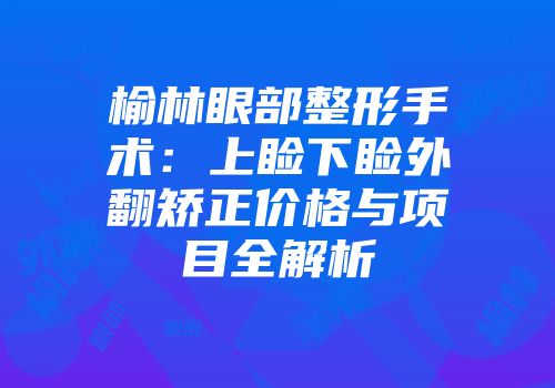 榆林眼部整形手术：上睑下睑外翻矫正价格与项目全解析