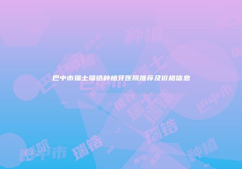 巴中市瑞士瑞锆种植牙医院推荐及价格信息