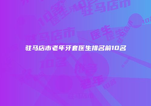 驻马店市老年牙套医生排名前10名