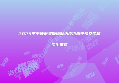 2025年宁波市果酸嫩肤治疗价格行情及医院医生推荐