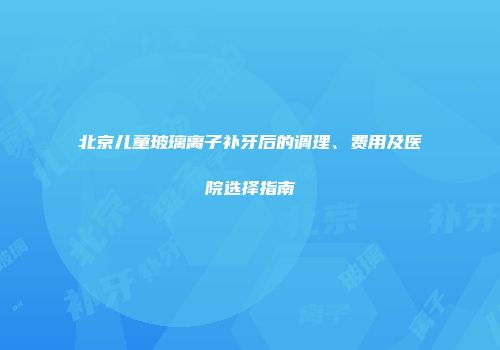 北京儿童玻璃离子补牙后的调理、费用及医院选择指南