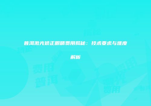 普洱激光矫正眼睛费用揭秘：技术要求与难度解析