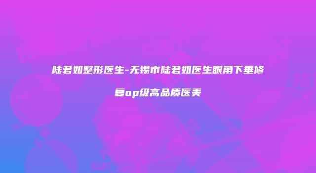 陆君如整形医生-无锡市陆君如医生眼角下垂修复op级高品质医美