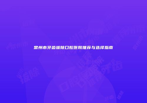 常州市牙齿拔除口腔医院推荐与选择指南